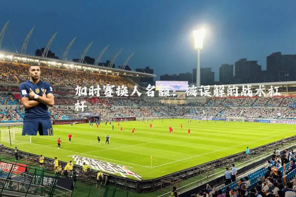 加时赛换人名额：被误解的战术杠杆